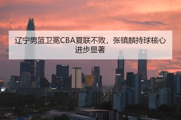 辽宁男篮卫冕CBA夏联不败，张镇麟持球核心进步显著