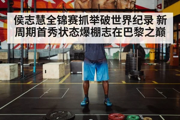 侯志慧全锦赛抓举破世界纪录 新周期首秀状态爆棚志在巴黎之巅